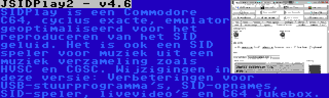 JSIDPlay2 - v4.6 | SIDPlay is een Commodore C64, cyclus exacte, emulator geoptimaliseerd voor het reproduceren van het SID geluid. Het is ook een SID speler voor muziek uit een muziek verzameling zoals HVSC en CGSC. Wijzigingen in deze versie: Verbeteringen voor USB-stuurprogramma's, SID-opnames, SID-speler, livevideo's en C64 Jukebox.