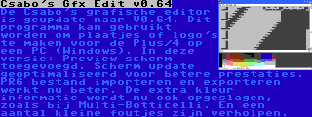 Csabo's Gfx Edit v0.64 | De Csabo's grafische editor is geupdate naar V0.64. Dit programma kan gebruikt worden om plaatjes of logo's te maken voor de Plus/4 op een PC (Windows). In deze versie: Preview scherm toegevoegd. Scherm update geoptimaliseerd voor betere prestaties. PRG bestand importeren en exporteren werkt nu beter. De extra kleur informatie wordt nu ook opgeslagen, zoals bij Multi-Botticelli. En een aantal kleine foutjes zijn verholpen.