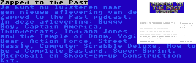 Zapped to the Past | Je kunt nu luisteren naar een nieuwe aflevering van de Zapped to the Past podcast. In deze aflevering: Buggy Boy, Captain America, Thundercats, Indiana Jones and the Temple of Doom, Yogi Bear, Action Force, Street Hassle, Computer Scrabble Deluxe, How to be a Complete Bastard, Super Sprint, Microball en Shoot-em-up Construction Kit.