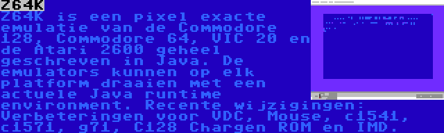 Z64K | Z64K is een pixel exacte emulatie van de Commodore 128, Commodore 64, VIC 20 en de Atari 2600 geheel geschreven in Java. De emulators kunnen op elk platform draaien met een actuele Java runtime environment. Recente wijzigingen: Verbeteringen voor VDC, Mouse, c1541, c1571, g71, C128 Chargen ROM en IMD.