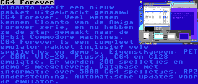 C64 Forever | Cloanto heeft een nieuw pakket uitgebracht genaamd C64 Forever. Veel mensen kennen Cloanto van de Amiga Forever serie, en nu hebben ze de stap gemaakt naar de 8-bit Commodore machines. C64 Forever is een compleet emulator pakket inclusief vele spelletjes en demo's. Eigenschappen: PET / CBM, VIC-20, Plus/4, C64 en C128 emulatie. Er worden 200 spelletjes en demo's meegeleverd. Database met informatie over 5000 C64 spelletjes. RP2 ondersteuning. Automatische updates voor de emulator.