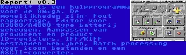 Report+ v8.3 | Report+ is een hulpprogramma voor de Amiga. De mogelijkheden zijn: Fout rapportage, Editor voor A3000/A4000-type batterij geheugen. Aanpassen van producent en product ID-registers, IFF/RIFF bestanden bekijken, Batch processing voor icoon bestanden en een ASCII-converter.