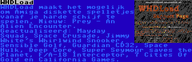 WHDLoad | WHDLoad maakt het mogelijk om Amiga diskette spelletjes vanaf je harde schijf te spelen. Nieuw: Prey - An Alien Encounter. Geactualiseerd: Mayday Squad, Space Crusade, Jimmy White's Whirlwind Snooker, Sensible Golf, Guardian CD32, Space Hulk, Deep Core, Super Seymour saves the Planet, F/A-18 Interceptor, 7 Cities Of Gold en California Games.