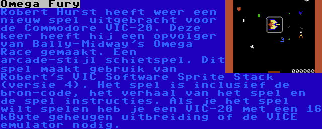 Omega Fury | Robert Hurst heeft weer een nieuw spel uitgebracht voor de Commodore VIC-20. Deze keer heeft hij een opvolger van Bally-Midway's Omega Race gemaakt. Een arcade-stijl schietspel. Dit spel maakt gebruik van Robert's VIC Software Sprite Stack (versie 4). Het spel is inclusief de bron-code, het verhaal van het spel en de spel instructies. Als je het spel wilt spelen heb je een VIC-20 met een 16 kByte geheugen uitbreiding of de VICE emulator nodig.