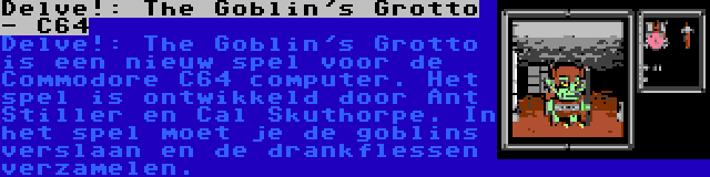 Delve!: The Goblin's Grotto - C64 | Delve!: The Goblin's Grotto is een nieuw spel voor de Commodore C64 computer. Het spel is ontwikkeld door Ant Stiller en Cal Skuthorpe. In het spel moet je de goblins verslaan en de drankflessen verzamelen.