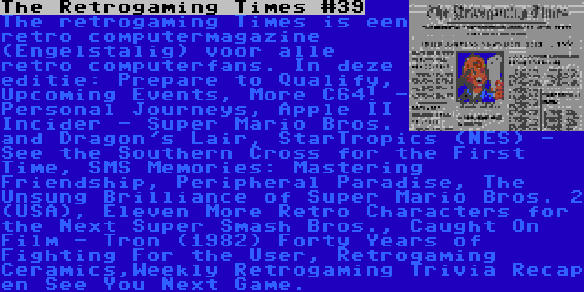 The Retrogaming Times #39 | The retrogaming Times is een retro computermagazine (Engelstalig) voor alle retro computerfans. In deze editie: Prepare to Qualify, Upcoming Events, More C64! - Personal Journeys, Apple II Incider - Super Mario Bros. and Dragon's Lair, StarTropics (NES) - See the Southern Cross for the First Time, SMS Memories: Mastering Friendship, Peripheral Paradise, The Unsung Brilliance of Super Mario Bros. 2 (USA), Eleven More Retro Characters for the Next Super Smash Bros., Caught On Film - Tron (1982) Forty Years of Fighting For the User, Retrogaming Ceramics,Weekly Retrogaming Trivia Recap en See You Next Game.