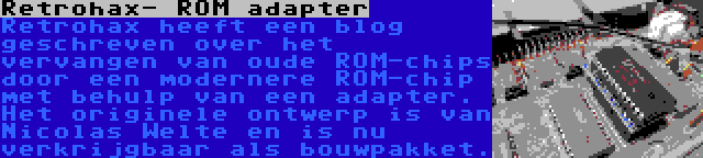 Retrohax- ROM adapter | Retrohax heeft een blog geschreven over het vervangen van oude ROM-chips door een modernere ROM-chip met behulp van een adapter. Het originele ontwerp is van Nicolas Welte en is nu verkrijgbaar als bouwpakket.