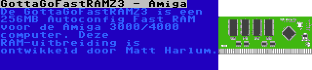 GottaGoFastRAMZ3 - Amiga | De GottaGoFastRAMZ3 is een 256MB Autoconfig Fast RAM voor de Amiga 3000/4000 computer. Deze RAM-uitbreiding is ontwikkeld door Matt Harlum.