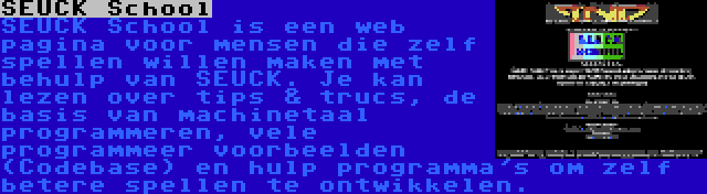 SEUCK School | SEUCK School is een web pagina voor mensen die zelf spellen willen maken met behulp van SEUCK. Je kan lezen over tips & trucs, de basis van machinetaal programmeren, vele programmeer voorbeelden (Codebase) en hulp programma's om zelf betere spellen te ontwikkelen.