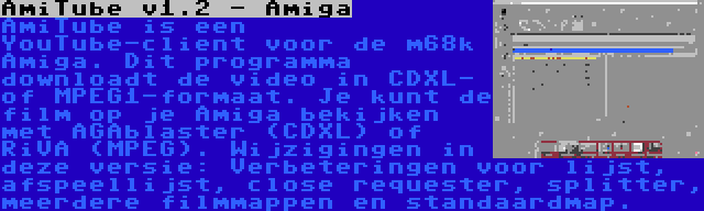 AmiTube v1.2 - Amiga | AmiTube is een YouTube-client voor de m68k Amiga. Dit programma downloadt de video in CDXL- of MPEG1-formaat. Je kunt de film op je Amiga bekijken met AGAblaster (CDXL) of RiVA (MPEG). Wijzigingen in deze versie: Verbeteringen voor lijst, afspeellijst, close requester, splitter, meerdere filmmappen en standaardmap.