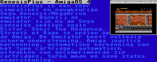 GenesisPlus - AmigaOS 4 | GenesisPlus is een zeer compatibel en nauwkeurige Sega Genesis/MegaDrive emulator. Dankzij de emulator zijn nu de Sega consoles spellen zoals Ristar, Sonic The Hedgehog, Streets of Rage te spelen op de Amiga. De emulator heeft volledig scherm ondersteuning, Amiga joystick herkenning, automatishe herkenning van het type cartridge, automatisch uitpakken van gecomprimeerde zip cartridges, turbo mode en save states ondersteuning.