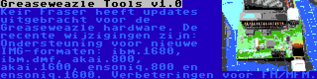 Greaseweazle Tools v1.0 | Keir Fraser heeft updates uitgebracht voor de Greaseweazle hardware. De recente wijzigingen zijn: Ondersteuning voor nieuwe IMG-formaten: ibm.1680, ibm.dmf, akai.800, akai.1600, ensoniq.800 en ensoniq.1600. Verbeteringen voor FM/MFM.