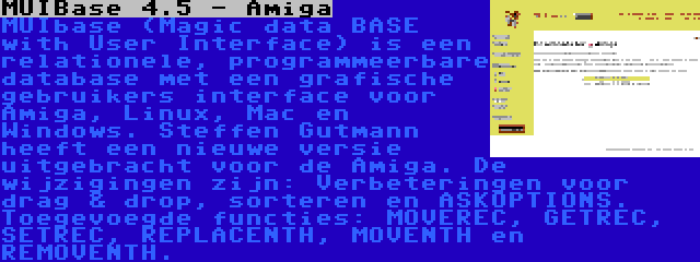 MUIBase 4.5 - Amiga | MUIbase (Magic data BASE with User Interface) is een relationele, programmeerbare database met een grafische gebruikers interface voor Amiga, Linux, Mac en Windows. Steffen Gutmann heeft een nieuwe versie uitgebracht voor de Amiga. De wijzigingen zijn: Verbeteringen voor drag & drop, sorteren en ASKOPTIONS. Toegevoegde functies: MOVEREC, GETREC, SETREC, REPLACENTH, MOVENTH en REMOVENTH.