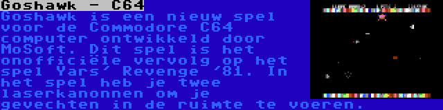 Goshawk - C64 | Goshawk is een nieuw spel voor de Commodore C64 computer ontwikkeld door MoSoft. Dit spel is het onofficiële vervolg op het spel Yars' Revenge '81. In het spel heb je twee laserkanonnen om je gevechten in de ruimte te voeren.