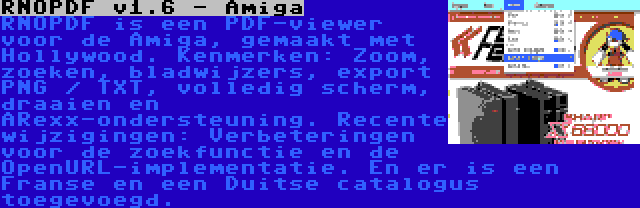 RNOPDF v1.6 - Amiga | RNOPDF is een PDF-viewer voor de Amiga, gemaakt met Hollywood. Kenmerken: Zoom, zoeken, bladwijzers, export PNG / TXT, volledig scherm, draaien en ARexx-ondersteuning. Recente wijzigingen: Verbeteringen voor de zoekfunctie en de OpenURL-implementatie. En er is een Franse en een Duitse catalogus toegevoegd.