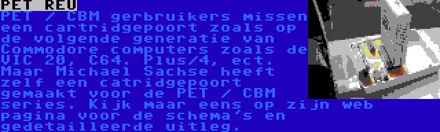 PET REU | PET / CBM gerbruikers missen een cartridgepoort zoals op de volgende generatie van Commodore computers zoals de VIC 20, C64. Plus/4, ect. Maar Michael Sachse heeft zelf een catridgepoort gemaakt voor de PET / CBM series. Kijk maar eens op zijn web pagina voor de schema's en gedetailleerde uitleg.