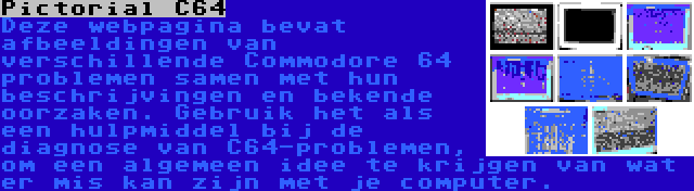 Pictorial C64 | Deze webpagina bevat afbeeldingen van verschillende Commodore 64 problemen samen met hun beschrijvingen en bekende oorzaken. Gebruik het als een hulpmiddel bij de diagnose van C64-problemen, om een algemeen idee te krijgen van wat er mis kan zijn met je computer.