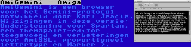 AmiGemini - Amiga | AmiGemini is een browser voor het Gemini-protocol ontwikkeld door Karl Jeacle. Wijzigingen in deze versie: Ondersteuning voor Spartan, een themapalet-editor toegevoegd en verbeteringen voor AmiSSL, proportioneel lettertype en Marker >.