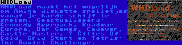 WHDLoad | WHDLoad maakt het mogelijk om Amiga diskette spelletjes vanaf je harde schijf te spelen. Geactualiseerd: Kennedy Approach, Roadwar Europa, Bar Games, Cadaver, Castle Master, 7 Cities Of Gold, Grid Start en Tetris: The Soviet Challenge.