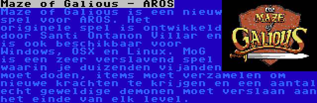 Maze of Galious - AROS | Maze of Galious is een nieuw spel voor AROS. Het originele spel is ontwikkeld door Santi Ontanon Villar en is ook beschikbaar voor Windows, OSX en Linux. MoG is een zeer verslavend spel waarin je duizenden vijanden moet doden, items moet verzamelen om nieuwe krachten te krijgen en een aantal echt geweldige demonen moet verslaan aan het einde van elk level.