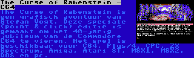 The Curse of Rabenstein - C64 | The Curse of Rabenstein is een grafisch avontuur van Stefan Vogt. Deze speciale (point & click) editie is gemaakt om het 40-jarig jubileum van de Commodore C64 te vieren. Het spel is beschikbaar voor C64, Plus/4, CPC, ZX Spectrum, Amiga, Atari ST, MSX1, MSX2, DOS en pc.