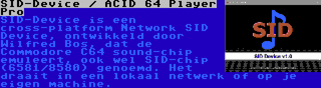 SID-Device / ACID 64 Player Pro | SID-Device is een cross-platform Network SID Device, ontwikkeld door Wilfred Bos, dat de Commodore C64 sound-chip emuleert, ook wel SID-chip (6581/8580) genoemd. Het draait in een lokaal netwerk of op je eigen machine.