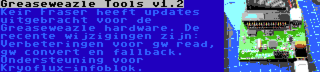 Greaseweazle Tools v1.2 | Keir Fraser heeft updates uitgebracht voor de Greaseweazle hardware. De recente wijzigingen zijn: Verbeteringen voor gw read, gw convert en fallback. Ondersteuning voor Kryoflux-infoblok.
