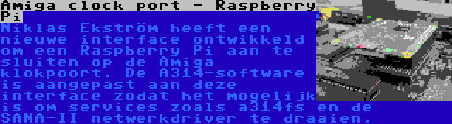 Amiga clock port - Raspberry Pi | Niklas Ekström heeft een nieuwe interface ontwikkeld om een Raspberry Pi aan te sluiten op de Amiga klokpoort. De A314-software is aangepast aan deze interface zodat het mogelijk is om services zoals a314fs en de SANA-II netwerkdriver te draaien.