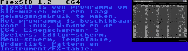 FlexSID 1.2 - C64 | FlexSID is een programma om SID-muziek met een laag geheugengebruik te maken. Het programma is beschikbaar voor Linux, Window en de C64. Eigenschappen: 5 Spelers, Editor-scherm, Menu-scherm, TempoTable, Orderlist, Pattern en Instrument/FX-table.