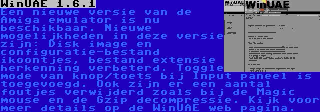 WinUAE 1.6.1 | Een nieuwe versie van de Amiga emulator is nu beschikbaar. Nieuwe mogelijkheden in deze versie zijn: Disk image en configuratie-bestand ikoontjes, bestand extensie herkenning verbeterd. Toggle mode van knop/toets bij Input paneel is toegevoegd. Ook zijn er een aantal foutjes verwijderd zoals bij de Magic mouse en de Gzip decompressie. Kijk voor meer details op de WinUAE web pagina.