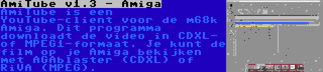 AmiTube v1.3 - Amiga | AmiTube is een YouTube-client voor de m68k Amiga. Dit programma downloadt de video in CDXL- of MPEG1-formaat. Je kunt de film op je Amiga bekijken met AGAblaster (CDXL) of RiVA (MPEG).