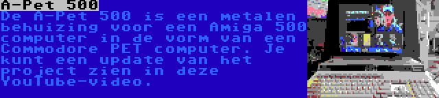 A-Pet 500 | De A-Pet 500 is een metalen behuizing voor een Amiga 500 computer in de vorm van een Commodore PET computer. Je kunt een update van het project zien in deze YouTube-video.