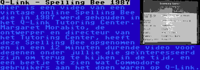 Q-Link - Spelling Bee 1987 | Hier is een video van een vintage online Spelling Bee die in 1987 werd gehouden in het Q-Link Tutoring Center. Margaret Morabito, de ontwerper en directeur van het Tutoring Center, heeft deze Spelling Bee opgenomen en in een 12 minuten durende video voor degenen onder jullie die geïnteresseerd zijn om terug te kijken in de tijd, en een beetje te zien wat Commodore gebruikers aan het doen waren op Q-Link.