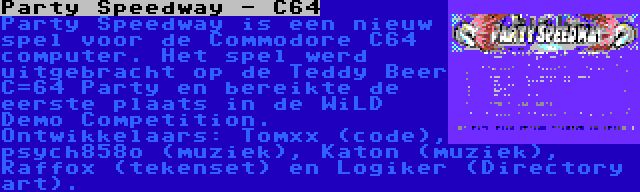 Party Speedway - C64 | Party Speedway is een nieuw spel voor de Commodore C64 computer. Het spel werd uitgebracht op de Teddy Beer C=64 Party en bereikte de eerste plaats in de WiLD Demo Competition. Ontwikkelaars: Tomxx (code), psych858o (muziek), Katon (muziek), Raffox (tekenset) en Logiker (Directory art).