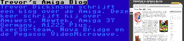 Trevor's Amiga Blog | Trevor Dickinson schrijft een blog over de Amiga. Deze keer schrijft hij over Amiwest, Newtek, Amiga 37 Germany, A1222 Plus, ExecSG-team, Nova Bridge en de Pegasos VideoMicrowave.