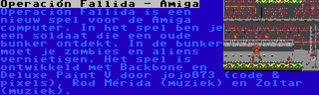 Operación Fallida - Amiga | Operación Fallida is een nieuw spel voor de Amiga computer. In het spel ben je een soldaat die een oude bunker ontdekt. In de bunker moet je zombies en aliens vernietigen. Het spel is ontwikkeld met Backbone en Deluxe Paint V door jojo073 (code & pixels), Rod Mérida (muziek) en Zoltar (muziek).