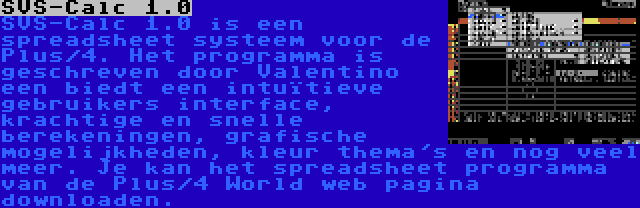 SVS-Calc 1.0 | SVS-Calc 1.0 is een spreadsheet systeem voor de Plus/4. Het programma is geschreven door Valentino een biedt een intuïtieve gebruikers interface, krachtige en snelle berekeningen, grafische mogelijkheden, kleur thema's en nog veel meer. Je kan het spreadsheet programma van de Plus/4 World web pagina downloaden.