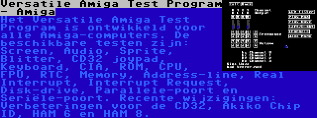 Versatile Amiga Test Program - Amiga | Het Versatile Amiga Test Program is ontwikkeld voor alle Amiga-computers. De beschikbare testen zijn: Screen, Audio, Sprite, Blitter, CD32 joypad, Keyboard, CIA, ROM, CPU, FPU, RTC, Memory, Address-line, Real Interrupt, Interrupt Request, Disk-drive, Parallele-poort en Seriële-poort. Recente wijzigingen: Verbeteringen voor de CD32, Akiko Chip ID, HAM 6 en HAM 8.