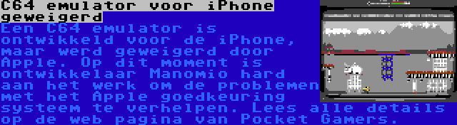 C64 emulator voor iPhone geweigerd |  Een C64 emulator is ontwikkeld voor de iPhone, maar werd geweigerd door Apple. Op dit moment is ontwikkelaar Manomio hard aan het werk om de problemen met het Apple goedkeuring systeem te verhelpen. Lees alle details op de web pagina van Pocket Gamers.