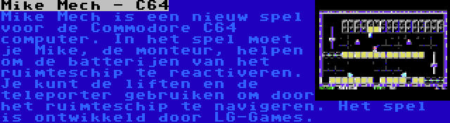 Mike Mech - C64 | Mike Mech is een nieuw spel voor de Commodore C64 computer. In het spel moet je Mike, de monteur, helpen om de batterijen van het ruimteschip te reactiveren. Je kunt de liften en de teleporter gebruiken om door het ruimteschip te navigeren. Het spel is ontwikkeld door LG-Games.