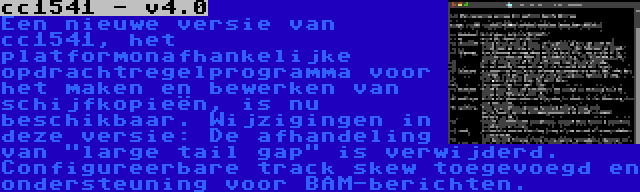 cc1541 - v4.0 | Een nieuwe versie van cc1541, het platformonafhankelijke opdrachtregelprogramma voor het maken en bewerken van schijfkopieën, is nu beschikbaar. Wijzigingen in deze versie: De afhandeling van large tail gap is verwijderd. Configureerbare track skew toegevoegd en ondersteuning voor BAM-berichten.