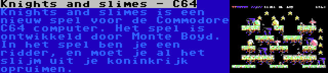 Knights and slimes - C64 | Knights and slimes is een nieuw spel voor de Commodore C64 computer. Het spel is ontwikkeld door Monte Boyd. In het spel ben je een ridder, en moet je al het slijm uit je koninkrijk opruimen.