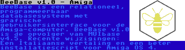 BeeBase v1.0 - Amiga | BeeBase is een relationeel, programmeerbaar databasesysteem met grafische gebruikersinterface voor de Amiga-computer. BeeBase v1.0 is de opvolger van MUIbase v4.5. Recente wijzigingen: Een Italiaanse vertaling en een beter installatiescript voor Amiga OS 4.