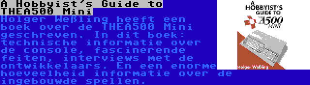 A Hobbyist's Guide to THEA500 Mini | Holger Weßling heeft een boek over de THEA500 Mini geschreven. In dit boek: technische informatie over de console, fascinerende feiten, interviews met de ontwikkelaars. En een enorme hoeveelheid informatie over de ingebouwde spellen.