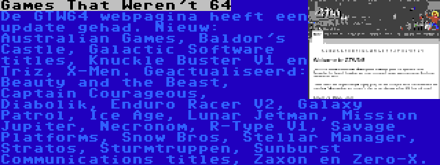 Games That Weren't 64 | De GTW64 webpagina heeft een update gehad. Nieuw: Australian Games, Baldor's Castle, Galactic Software titles, Knuckle Buster V1 en Triz, X-Men. Geactualiseerd: Beauty and the Beast, Captain Courageous, Diabolik, Enduro Racer V2, Galaxy Patrol, Ice Age, Lunar Jetman, Mission Jupiter, Necronom, R-Type V1, Savage Platforms, Snow Bros, Stellar Manager, Stratos, Sturmtruppen, Sunburst Communications titles, Zaxon en Zero-X.