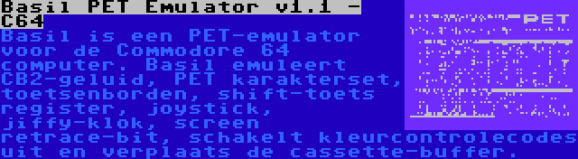 Basil PET Emulator v1.1 - C64 | Basil is een PET-emulator voor de Commodore 64 computer. Basil emuleert CB2-geluid, PET karakterset, toetsenborden, shift-toets register, joystick, jiffy-klok, screen retrace-bit, schakelt kleurcontrolecodes uit en verplaats de cassette-buffer.