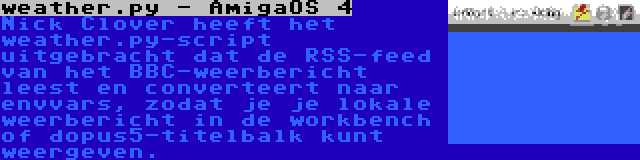 weather.py - AmigaOS 4 | Nick Clover heeft het weather.py-script uitgebracht dat de RSS-feed van het BBC-weerbericht leest en converteert naar envvars, zodat je je lokale weerbericht in de workbench of dopus5-titelbalk kunt weergeven.