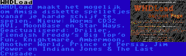 WHDLoad | WHDLoad maakt het mogelijk om Amiga diskette spelletjes vanaf je harde schijf te spelen. Nieuw: Worms CD32 AVI, MoonBase en Star Ways. Geactualiseerd: Driller, Fiendish Freddy's Big Top'o Fun, Knightmare, Ambermoon, Another World, Prince of Persia, Jim Power en Indiana Jones & The Last Crusade.