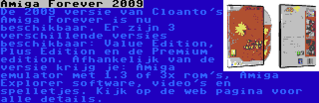 Amiga Forever 2009 | De 2009 versie van Cloanto's Amiga Forever is nu beschikbaar. Er zijn 3 verschillende versies beschikbaar: Value Edition, Plus Edition en de Premium edition. Afhankelijk van de versie krijg je: Amiga emulator met 1.3 of 3x rom's, Amiga Explorer software, video's en spelletjes. Kijk op de web pagina voor alle details.