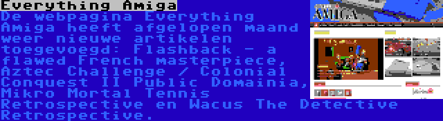 Everything Amiga | De webpagina Everything Amiga heeft afgelopen maand weer nieuwe artikelen toegevoegd: Flashback - a flawed French masterpiece, Aztec Challenge / Colonial Conquest II Public Domainia, Mikro Mortal Tennis Retrospective en Wacus The Detective Retrospective.